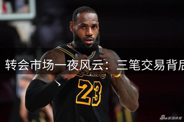 转会市场一夜风云：三笔交易背后的命运转折